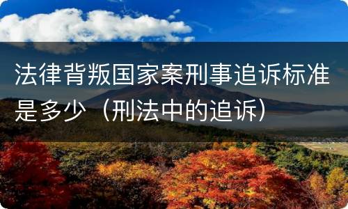 法律背叛国家案刑事追诉标准是多少（刑法中的追诉）