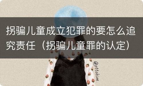 拐骗儿童成立犯罪的要怎么追究责任（拐骗儿童罪的认定）