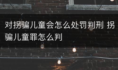 对拐骗儿童会怎么处罚判刑 拐骗儿童罪怎么判