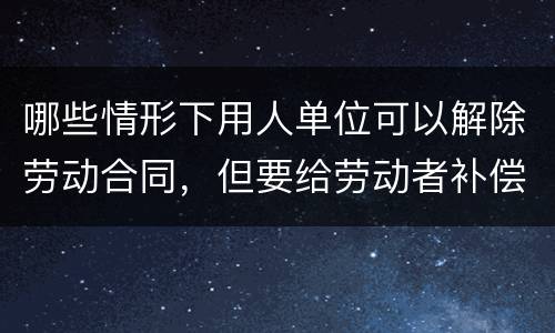 哪些情形下用人单位可以解除劳动合同，但要给劳动者补偿