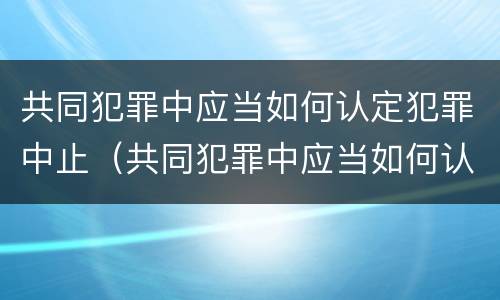 共同犯罪中应当如何认定犯罪中止（共同犯罪中应当如何认定犯罪中止的情形）