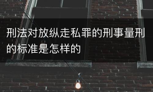 刑法对放纵走私罪的刑事量刑的标准是怎样的