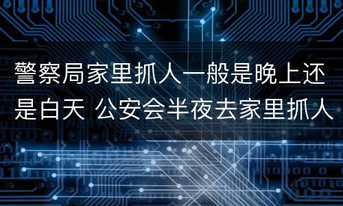 警察局家里抓人一般是晚上还是白天 公安会半夜去家里抓人吗