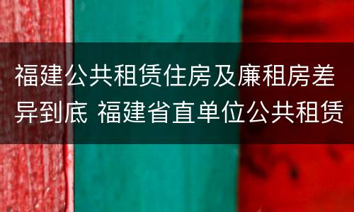 福建公共租赁住房及廉租房差异到底 福建省直单位公共租赁住房