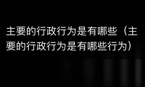 主要的行政行为是有哪些（主要的行政行为是有哪些行为）