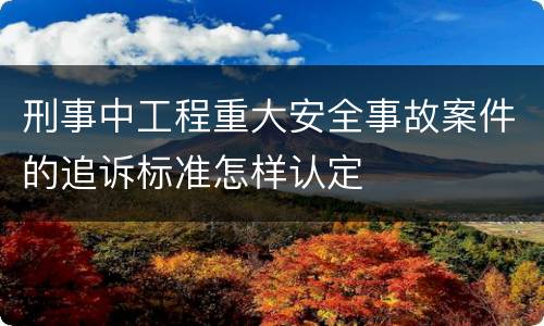 刑事中工程重大安全事故案件的追诉标准怎样认定