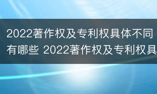 2022著作权及专利权具体不同有哪些 2022著作权及专利权具体不同有哪些类型