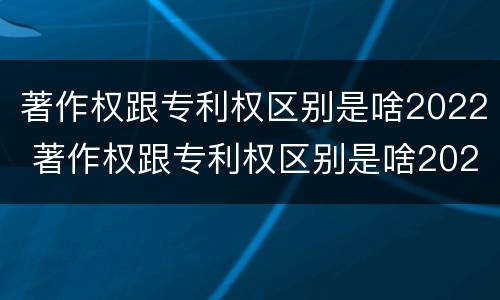 著作权跟专利权区别是啥2022 著作权跟专利权区别是啥2022年
