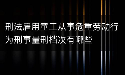 刑法雇用童工从事危重劳动行为刑事量刑档次有哪些