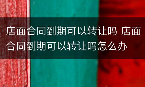 店面合同到期可以转让吗 店面合同到期可以转让吗怎么办
