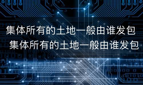 集体所有的土地一般由谁发包 集体所有的土地一般由谁发包的