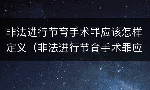 非法进行节育手术罪应该怎样定义（非法进行节育手术罪应该怎样定义呢）