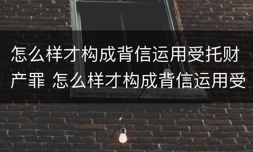 怎么样才构成背信运用受托财产罪 怎么样才构成背信运用受托财产罪行为