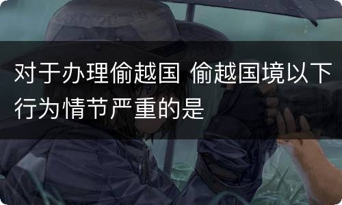 对于办理偷越国 偷越国境以下行为情节严重的是