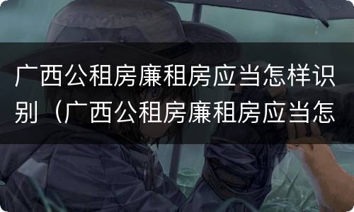 广西公租房廉租房应当怎样识别（广西公租房廉租房应当怎样识别呢）