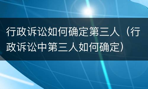 行政诉讼如何确定第三人（行政诉讼中第三人如何确定）
