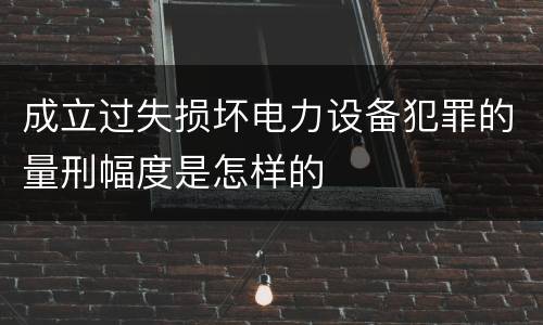 成立过失损坏电力设备犯罪的量刑幅度是怎样的