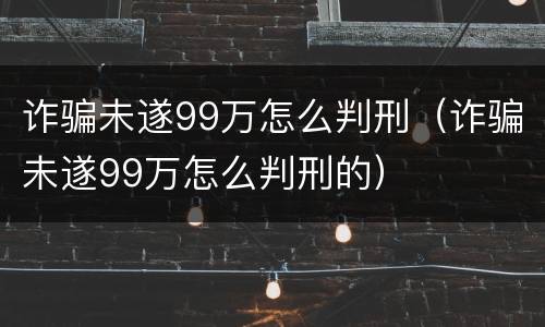 诈骗未遂99万怎么判刑（诈骗未遂99万怎么判刑的）