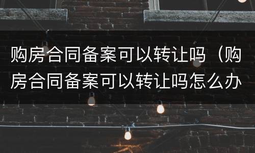 购房合同备案可以转让吗（购房合同备案可以转让吗怎么办）