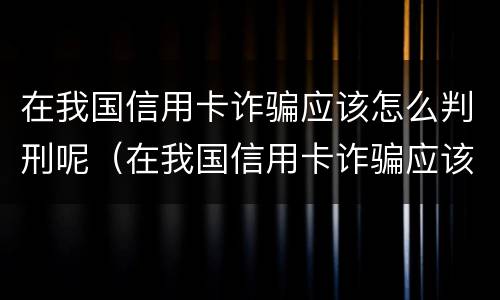 在我国信用卡诈骗应该怎么判刑呢（在我国信用卡诈骗应该怎么判刑呢视频）