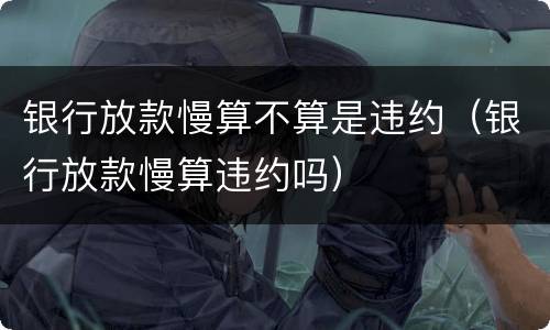 银行放款慢算不算是违约（银行放款慢算违约吗）