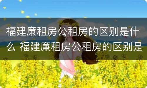 福建廉租房公租房的区别是什么 福建廉租房公租房的区别是什么呢