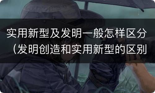 实用新型及发明一般怎样区分（发明创造和实用新型的区别）