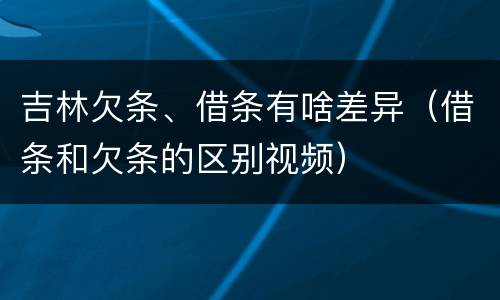 吉林欠条、借条有啥差异（借条和欠条的区别视频）