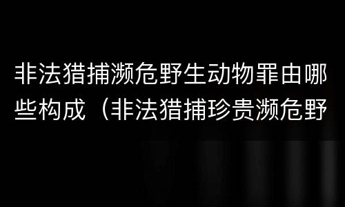 非法猎捕濒危野生动物罪由哪些构成（非法猎捕珍贵濒危野生动物罪情节严重）