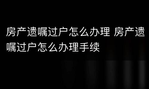 房产遗嘱过户怎么办理 房产遗嘱过户怎么办理手续