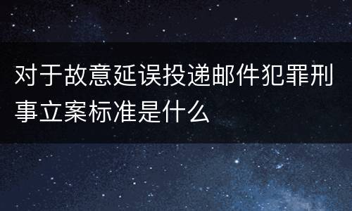对于故意延误投递邮件犯罪刑事立案标准是什么