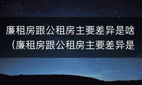 廉租房跟公租房主要差异是啥（廉租房跟公租房主要差异是啥意思）