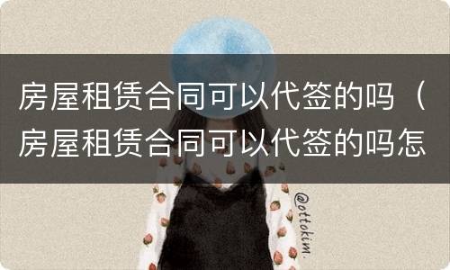 房屋租赁合同可以代签的吗（房屋租赁合同可以代签的吗怎么写）