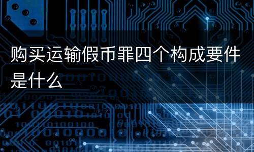 购买运输假币罪四个构成要件是什么