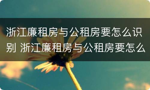 浙江廉租房与公租房要怎么识别 浙江廉租房与公租房要怎么识别的