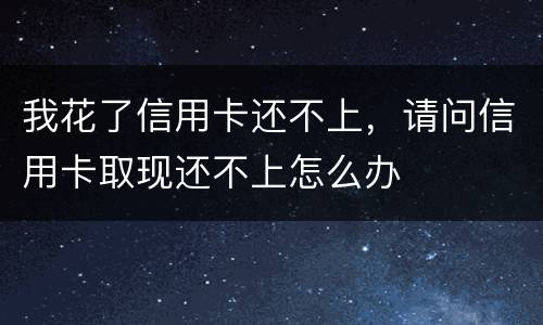 我花了信用卡还不上，请问信用卡取现还不上怎么办