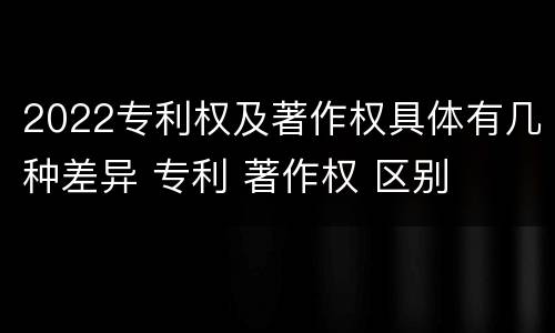 2022专利权及著作权具体有几种差异 专利 著作权 区别