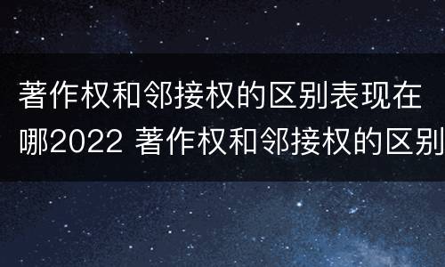 著作权和邻接权的区别表现在哪2022 著作权和邻接权的区别与联系