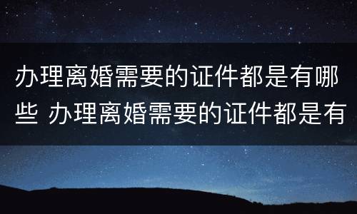 办理离婚需要的证件都是有哪些 办理离婚需要的证件都是有哪些呢