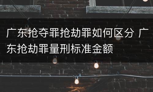 广东抢夺罪抢劫罪如何区分 广东抢劫罪量刑标准金额