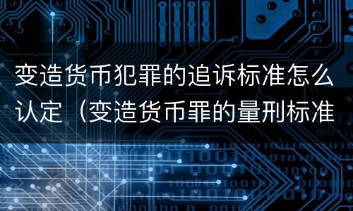 变造货币犯罪的追诉标准怎么认定（变造货币罪的量刑标准）