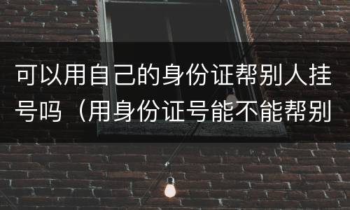 可以用自己的身份证帮别人挂号吗（用身份证号能不能帮别人挂号）