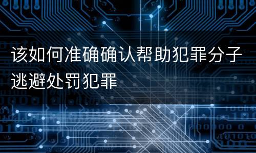 该如何准确确认帮助犯罪分子逃避处罚犯罪