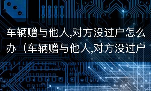 车辆赠与他人,对方没过户怎么办（车辆赠与他人,对方没过户怎么办）