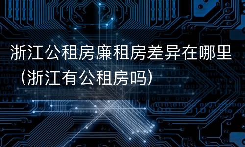 浙江公租房廉租房差异在哪里（浙江有公租房吗）