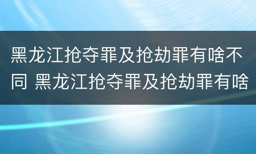 黑龙江抢夺罪及抢劫罪有啥不同 黑龙江抢夺罪及抢劫罪有啥不同之处