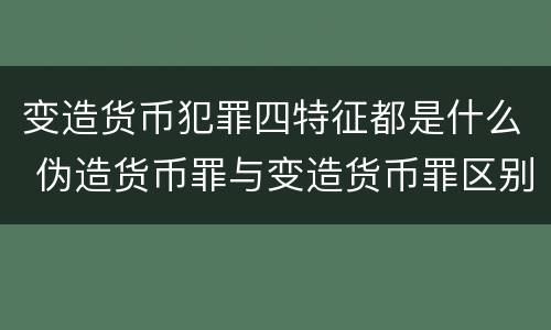 变造货币犯罪四特征都是什么 伪造货币罪与变造货币罪区别的关键是
