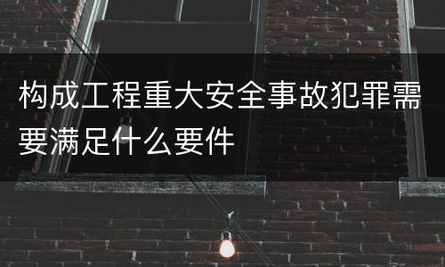 构成工程重大安全事故犯罪需要满足什么要件