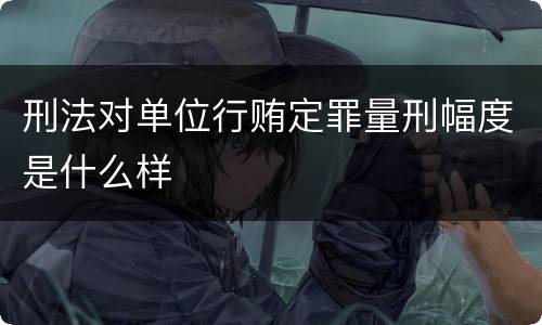 刑法对单位行贿定罪量刑幅度是什么样