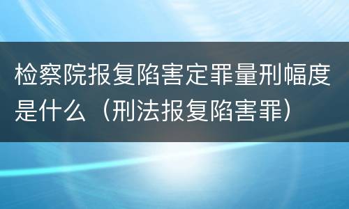 检察院报复陷害定罪量刑幅度是什么（刑法报复陷害罪）